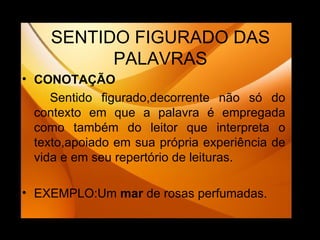 SENTIDO FIGURADO DAS PALAVRAS CONOTAÇÃO  Sentido figurado,decorrente não só do contexto em que a palavra é empregada como também do leitor que interpreta o texto,apoiado em sua própria experiência de vida e em seu repertório de leituras. EXEMPLO:Um  mar  de rosas perfumadas. 
