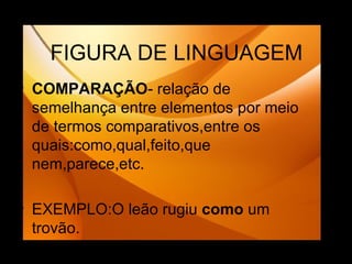 FIGURA DE LINGUAGEM COMPARAÇÃO - relação de semelhança entre elementos por meio de termos comparativos,entre os quais:como,qual,feito,que nem,parece,etc. EXEMPLO:O leão rugiu  como  um trovão. 