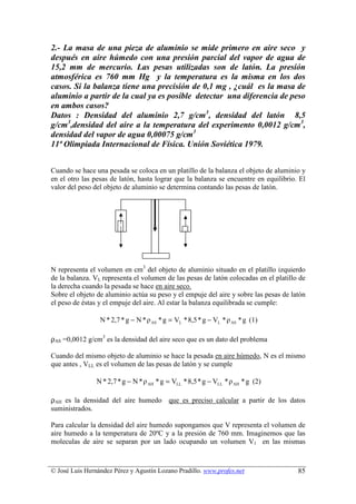 2.- La masa de una pieza de aluminio se mide primero en aire seco y
después en aire húmedo con una presión parcial del vapor de agua de
15,2 mm de mercurio. Las pesas utilizadas son de latón. La presión
atmosférica es 760 mm Hg y la temperatura es la misma en los dos
casos. Si la balanza tiene una precisión de 0,1 mg , ¿cuál es la masa de
aluminio a partir de la cual ya es posible detectar una diferencia de peso
en ambos casos?
Datos : Densidad del aluminio 2,7 g/cm3, densidad del latón 8,5
g/cm3,densidad del aire a la temperatura del experimento 0,0012 g/cm3,
densidad del vapor de agua 0,00075 g/cm3
11ª Olimpiada Internacional de Física. Unión Soviética 1979.


Cuando se hace una pesada se coloca en un platillo de la balanza el objeto de aluminio y
en el otro las pesas de latón, hasta lograr que la balanza se encuentre en equilibrio. El
valor del peso del objeto de aluminio se determina contando las pesas de latón.




N representa el volumen en cm3 del objeto de aluminio situado en el platillo izquierdo
de la balanza. VL representa el volumen de las pesas de latón colocadas en el platillo de
la derecha cuando la pesada se hace en aire seco.
Sobre el objeto de aluminio actúa su peso y el empuje del aire y sobre las pesas de latón
el peso de éstas y el empuje del aire. Al estar la balanza equilibrada se cumple:

                 N * 2,7 * g − N * ρ AS * g = VL * 8,5 * g − VL * ρ AS * g (1)

ρAS =0,0012 g/cm3 es la densidad del aire seco que es un dato del problema

Cuando del mismo objeto de aluminio se hace la pesada en aire húmedo, N es el mismo
que antes , VLL es el volumen de las pesas de latón y se cumple

                N * 2,7 * g − N * ρ AH * g = VLL * 8,5 * g − VLL * ρ AH * g (2)

ρAH es la densidad del aire humedo que es preciso calcular a partir de los datos
suministrados.

Para calcular la densidad del aire humedo supongamos que V representa el volumen de
aire humedo a la temperatura de 20ºC y a la presión de 760 mm. Imaginemos que las
moleculas de aire se separan por un lado ocupando un volumen V1 en las mismas



© José Luis Hernández Pérez y Agustín Lozano Pradillo. www.profes.net                 85
 