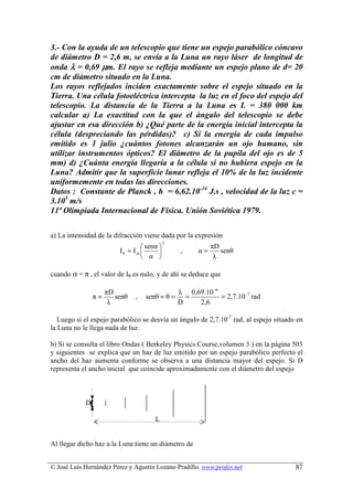 3.- Con la ayuda de un telescopio que tiene un espejo parabólico cóncavo
de diámetro D = 2,6 m, se envía a la Luna un rayo láser de longitud de
onda λ = 0,69 µm. El rayo se refleja mediante un espejo plano de d= 20
cm de diámetro situado en la Luna.
Los rayos reflejados inciden exactamente sobre el espejo situado en la
Tierra. Una célula fotoeléctrica intercepta la luz en el foco del espejo del
telescopio. La distancia de la Tierra a la Luna es L = 380 000 km
calcular a) La exactitud con la que el ángulo del telescopio se debe
ajustar en esa dirección b) ¿Qué parte de la energía inicial intercepta la
célula (despreciando las pérdidas)? c) Si la energía de cada impulso
emitido es 1 julio ¿cuántos fotones alcanzarán un ojo humano, sin
utilizar instrumentos ópticos? El diámetro de la pupila del ojo es de 5
mm) d) ¿Cuánta energía llegaría a la célula si no hubiera espejo en la
Luna? Admitir que la superficie lunar refleja el 10% de la luz incidente
uniformemente en todas las direcciones.
Datos : Constante de Planck , h = 6,62.10-34 J.s , velocidad de la luz c =
3.105 m/s
11ª Olimpiada Internacional de Física. Unión Soviética 1979.

a) La intensidad de la difracción viene dada por la expresión
                                            2
                                  senα                   πD
                         Iθ = Im               ,    α=      senθ
                                  α                       λ

cuando α = π , el valor de Iθ es nulo, y de ahí se deduce que

                     πD                         λ 0,69.10 −6
                π=      senθ   ,   senθ ≈ θ =     =          = 2,7.10 −7 rad
                      λ                         D    2,6

   Luego si el espejo parabólico se desvía un ángulo de 2,7.10-7 rad, al espejo situado en
la Luna no le llega nada de luz.

b) Si se consulta el libro Ondas ( Berkeley Physics Course,volumen 3 ) en la página 503
y siguientes se explica que un haz de luz emitido por un espejo parabólico perfecto el
ancho del haz aumenta conforme se observa a una distancia mayor del espejo. Si D
representa el ancho inicial que coincide aproximadamente con el diámetro del espejo



            D

                                      L


Al llegar dicho haz a la Luna tiene un diámetro de


© José Luis Hernández Pérez y Agustín Lozano Pradillo. www.profes.net                  87
 
