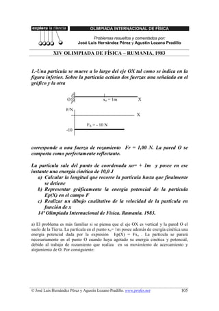 OLIMPIADA INTERNACIONAL DE FÍSICA

                                  Problemas resueltos y comentados por:
                           José Luis Hernández Pérez y Agustín Lozano Pradillo

            XIV OLIMPIADA DE FÍSICA – RUMANIA, 1983


1.-Una partícula se mueve a lo largo del eje OX tal como se indica en la
figura inferior. Sobre la partícula actúan dos fuerzas una señalada en el
gráfico y la otra


                    O                    xo = 1m             X

                    F/N
                                                             X

                                FX = - 10 N
                    -10



corresponde a una fuerza de rozamiento Fr = 1,00 N. La pared O se
comporta como perfectamente reflectante.

La partícula sale del punto de coordenada xo= + 1m y posee en ese
instante una energía cinética de 10,0 J
   a) Calcular la longitud que recorre la partícula hasta que finalmente
      se detiene
   b) Representar gráficamente la energía potencial de la partícula
      Ep(X) en el campo F
   c) Realizar un dibujo cualitativo de la velocidad de la partícula en
      función de x
   14ª Olimpiada Internacional de Física. Rumania. 1983.

a) El problema es más familiar si se piensa que el eje OX es vertical y la pared O el
suelo de la Tierra. La partícula en el punto xo= 1m posee además de energía cinética una
energía potencial dada por la expresión Ep(X) = Fxo . La partícula se parará
necesariamente en el punto O cuando haya agotado su energía cinética y potencial,
debido al trabajo de rozamiento que realiza en su movimiento de acercamiento y
alejamiento de O. Por consiguiente:




© José Luis Hernández Pérez y Agustín Lozano Pradillo. www.profes.net               105
 