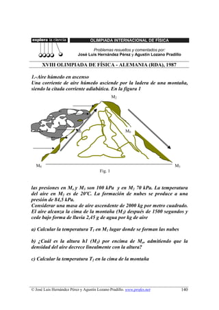 OLIMPIADA INTERNACIONAL DE FÍSICA

                                  Problemas resueltos y comentados por:
                           José Luis Hernández Pérez y Agustín Lozano Pradillo

       XVIII OLIMPIADA DE FÍSICA - ALEMANIA (RDA), 1987

1.-Aire húmedo en ascenso
Una corriente de aire húmedo asciende por la ladera de una montaña,
siendo la citada corriente adiabática. En la figura 1
                                                M2




                          M1                          M0




  M0                                                                      M3
                                       Fig. 1


las presiones en Mo y M3 son 100 kPa y en M2 70 kPa. La temperatura
del aire en M2 es de 20ºC. La formación de nubes se produce a una
presión de 84,5 kPa.
Considerar una masa de aire ascendente de 2000 kg por metro cuadrado.
El aire alcanza la cima de la montaña (M2) después de 1500 segundos y
cede bajo forma de lluvia 2,45 g de agua por kg de aire

a) Calcular la temperatura T1 en M1 lugar donde se forman las nubes

b) ¿Cuál es la altura h1 (M1) por encima de Mo, admitiendo que la
densidad del aire decrece linealmente con la altura?

c) Calcular la temperatura T2 en la cima de la montaña




© José Luis Hernández Pérez y Agustín Lozano Pradillo. www.profes.net            140
 