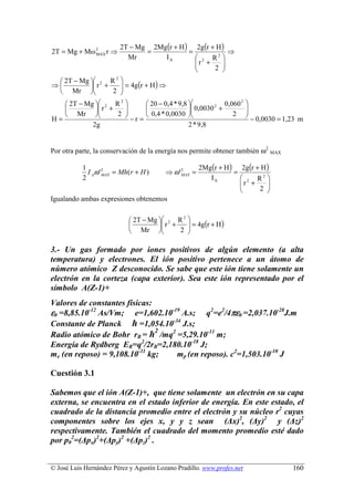 2T − Mg 2Mg (r + H ) 2g (r + H )
2T = Mg + Mω 2 r ⇒
             MAX               =            =            ⇒
                          Mr       IA          2 R2 
                                              r +
                                                      
                                                   2 
  2T − Mg  2 R    
                   2
⇒          r +
                     = 4g (r + H ) ⇒
                     
  Mr           2  
    2T − Mg  2 R            20 − 0,4 * 9,8                       
                     2
                                                              0,060 2
             r +
                                              0,0030 2 +           
    Mr           2  − r =  0,4 * 0,0030 
                                                                2      
                                                                         − 0,0030 = 1,23 m
H=
            2g                                  2 * 9,8


Por otra parte, la conservación de la energía nos permite obtener también ω2 MAX

           1                                           2Mg(r + H ) 2g(r + H )
             I Aω ' 2 = Mh(r + H )
                    MAX                  ⇒ ω'2 =
                                             MAX                  =
           2                                              IA         2 R2 
                                                                    r +
                                                                           
                                                                        2 
Igualando ambas expresiones obtenemos


                             2T − Mg  2 R       
                                               2
                                      r +
                                                   = 4g(r + H )
                                                   
                             Mr           2     

3.- Un gas formado por iones positivos de algún elemento (a alta
temperatura) y electrones. El ión positivo pertenece a un átomo de
número atómico Z desconocido. Se sabe que este ión tiene solamente un
electrón en la corteza (capa exterior). Sea este ión representado por el
símbolo A(Z-1)+
Valores de constantes físicas:
ε0 =8,85.10-12 As/Vm; e=1,602.10-19 A.s; q2=e2/4πε0 =2,037.10-28J.m
Constante de Planck ћ =1,054.10-34 J.s;
                               2
Radio atómico de Bohr rB = ћ /mq2 =5,29.10-11 m;
Energía de Rydberg ER=q2/2rB=2,180.10-18 J;
me (en reposo) = 9,108.10-31 kg;  mp (en reposo). c2=1,503.10-10 J

Cuestión 3.1

Sabemos que el ión A(Z-1)+, que tiene solamente un electrón en su capa
externa, se encuentra en el estado inferior de energía. En este estado, el
cuadrado de la distancia promedio entre el electrón y su núcleo r2 cuyas
componentes sobre los ejes x, y y z sean (∆x)2, (∆y)2 y (∆z)2
respectivamente. También el cuadrado del momento promedio esté dado
por p02=(∆px)2+(∆py)2 +(∆pz)2 .


© José Luis Hernández Pérez y Agustín Lozano Pradillo. www.profes.net                  160
 