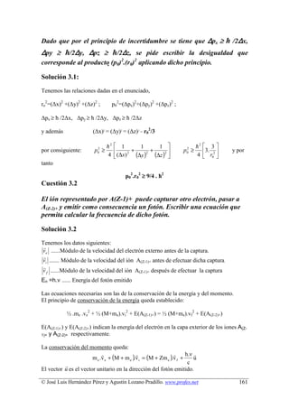 Dado que por el principio de incertidumbre se tiene que Δpx ≥ ћ /2Δx,
Δpy ≥ ћ/2Δy, Δpz ≥ ћ/2Δz, se pide escribir la desigualdad que
corresponde al producto (p0)2.(r0)2 aplicando dicho principio.

Solución 3.1:
Tenemos las relaciones dadas en el enunciado,

ro2=(∆x)2 +(∆y)2 +(∆z)2 ;         p02=(∆px)2+(∆py)2 +(∆pz)2 ;

∆px ≥ ћ /2∆x, ∆py ≥ ћ /2∆y, ∆pz ≥ ћ /2∆z

y además                (∆x)2 = (∆y)2 = (∆z)2 = r02/3

                             h2    1          1      1               h2  3 
                         p ≥
                          2
                                          +       +               p ≥
                                                                     2

                                             (∆y )2 (∆z )2 
por consiguiente:                                                         3.        y por
                                   (∆x)
                          0              2                           0
                             4                                        4  r02 
tanto

                                        p02.r02 ≥ 9/4 . ћ2
Cuestión 3.2

El ión representado por A(Z-1)+ puede capturar otro electrón, pasar a
A(Z-2)+ y emitir como consecuencia un fotón. Escribir una ecuación que
permita calcular la frecuencia de dicho fotón.

Solución 3.2
Tenemos los datos siguientes:
 r
ve ......Módulo de la velocidad del electrón externo antes de la captura.
 r
vi ....... Módulo de la velocidad del ión A(Z-1)+ antes de efectuar dicha captura.
 r
v f ......Módulo de la velocidad del ión A(Z-1)+ después de efectuar la captura
En =h.ν ...... Energía del fotón emitido

Las ecuaciones necesarias son las de la conservación de la energía y del momento.
El principio de conservación de la energía queda establecido:

            ½ .me .ve2 + ½ (M+me).vi2 + E(A(Z-1)+) = ½ (M+me).vf2 + E(A(Z-2)+)

E(A(Z-1)+) y E(A(Z-2)+) indican la energía del electrón en la capa exterior de los iones A(Z-
1)+ y A(Z-2)+ respectivamente.


La conservación del momento queda:
                       m e .v e + (M + m e ).v i = (M + Zm e ).v f +
                            r                r                 r     h.ν r
                                                                         u
                                                                      c
          r
El vector u es el vector unitario en la dirección del fotón emitido.

© José Luis Hernández Pérez y Agustín Lozano Pradillo. www.profes.net                    161
 