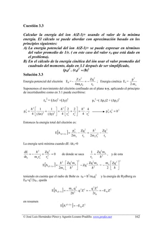 Cuestión 3.3

Calcular la energía del ion A(Z-1)+ usando el valor de la mínima
energía. El cálculo se puede abordar con aproximación basado en los
principios siguientes:
A) La energía potencial del ion A(Z-1)+ se puede expresar en términos
   del valor promedio de 1/r. ( en este caso del valor r0 que está dado en
   el problema).
B) En el cálculo de la energía cinética del ión usar el valor promedio del
   cuadrado del momento, dado en 3.1 después de ser simplificado,
                         (p0)2 . (r0)2 ≈ (ћ)2
Solución 3.3
                                      Z.e 2     Zq 2                            p2
Energía potencial del electrón               =−
                                           Ep = -    ; Energía cinética Ec =
                                     4ππ0 r0     r0                            2.m e
Suponemos el movimiento del electrón confinado en el plano x-y, aplicando el principio
de incertidumbre como en 3.1 puede escribirse:

                ro2 = (∆x)2 +(∆y)2                               po2 =( ∆px)2 + (∆py)2

       h2  1       1  h2  2 2  h2 4
p0 =
 2
                +       =   + =       .                                 p 0 .r02 = h 2
                                                                              2

       4  (∆x) 2 (∆y) 2  4  ro2 ro2  4 ro2

Entonces la energía total del electrón es:


                                  [        ]
                                                   2
                                                  po    Zq 2    h2        Zq 2
                                 E A (Z−1) + =        −      =          −
                                                 2m e    ro    2m e ro2    ro

La energía será mínima cuando dE /dro=0

dE      h2      Zq 2                                            1 Zq 2 m e
    =−         + 2 =0                  de donde se saca            =       ,        y de esta
dr0    m e ro3   ro                                             ro   h2
                                                      2                                      2

                 [
               E A (Z−1) +   ]   =
                                    h 2  Zq 2 m e 
                                        
                                   2m e  h 2 
                                                    − Zq 2
                                                            Zq 2 m e
                                                              h2
                                                                       m  Zq 2 
                                                                     =− e
                                                                        2  h 
                                                                                


teniendo en cuenta que el radio de Bohr es rB = ћ2/meq2                 y la energía de Rydberg es
ER=q2/2rB , queda


                             [
                        E A (Z−1) = −  ]       m e .q 2 2 2
                                                2h  2
                                                       .q Z = −
                                                                q 2 Z2
                                                                 2rB
                                                                       = −E R Z 2


en resumen
                                       [         ]
                                      E A (Z −1)+ = − E R Z 2


© José Luis Hernández Pérez y Agustín Lozano Pradillo. www.profes.net                            162
 