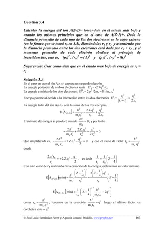 Cuestión 3.4

Calcular la energía del ion A(Z-2)+ tomándolo en el estado más bajo y
usando los mismos principios que en el caso de A(Z-1)+. Dada la
distancia promedio de cada uno de los dos electrones en la capa externa
(en la forma que se tomó r0 en 3.3), llamándolas r1 y r2 y asumiendo que
la distancia promedio entre los dos electrones está dada por r1 + r2 , y el
momento promedio de cada electrón obedece al principio de
incertidumbre, esto es, (p1)2 . (r1)2 ≈ ( ћ)2 y (p2)2 . (r2)2 ≈ (ћ)2

Sugerencia: Usar como dato que en el estado mas bajo de energía es r1 =
r2

Solución 3.4
En el caso en que el ión A(Z-1)+ captura un segundo electrón
La energía potencial de ambos electrones sería Epp = -2 Zq2 /ro
La energía cinética de los dos electrones: Epc = 2 p2 /2me = ћ2/me.ro2
                                                                           q2    q2
Energía potencial debida a la interacción entre los dos electrones Epi = r r =
                                                                         r1 − r2 2.r0
La energía total del ión A(Z-2)+ será la suma de las tres energías,
                                    [
                             E A (Z− 2) =
                                            h2
                                               ]
                                           m e r02
                                                   −
                                                     2.Z.q 2 q 2
                                                       r0
                                                             +
                                                               2.r0
                                              dE
El mínimo de energía se produce cuando             = 0 , y por tanto
                                              dr0
                                            2.h 2      2.Z.q 2   q2
                                    −                +         − 2 =0
                                            m e .ro3     ro2    2.ro
                           2.h 2               q2                                            h2
Que simplificada es, −             + 2.Z.q 2 −    =0          y con el radio de Bohr rB =
                           m e .ro             2                                            m e .q 2
queda

                  2.q 2 rB              q2               1     1    1
                           = +2.Z.q 2 −    , es decir      = Z − 
                    ro                  2               ro rB       4
Con este valor de r0 sustituido en la ecuación de la energía, obtenemos su valor mínimo
                                                          2
                                                 1        1
                                         2 Z −      2 Z − .q 2
                   [
                 E A( Z −2) +   ]
                                (min) =
                                        h 
                                           .    2
                                                  4
                                                     − 
                                                             4         1
                                                                   . Z − 
                                        me     rB          rB           4


                          [             ]
                                                              2
                                             1    1   h2            
                        E A (Z− 2) + (min) = . Z −           − 2q 2 
                                            rB    4   m e rB        
                2                                      2
              h                                      h
como rB =          2
                     , tenemos en la ecuación             = q 2 luego el último factor en
            m e .q                                 m e rB
corchetes vale – q2.

© José Luis Hernández Pérez y Agustín Lozano Pradillo. www.profes.net                           163
 