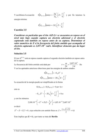 [            ]
                                                                           2
                                                        2q 2      1
Y escribimos la ecuación        E A (Z− 2)+   (min) = −      . Z −               y por fin tenemos la
                                                        2rB       4
energía mínima:

                                  [           ]
                                                                       2
                                                                1
                                E A( Z − 2)+ (min) = −2 E R  Z − 
                                                                4
Cuestión 3.5

Considerar en particular que el ión A(Z-1)+ se encuentra en reposo en el
nivel más bajo cuando captura un electrón adicional y el electrón
capturado está también en reposo antes de su captura. Determinar el
valor numérico de Z si la frecuencia del fotón emitido que acompaña al
electrón capturado es 2,057.1017 rad/s. Identificar elemento que da lugar
al ión.

Solución 3.5
El ion A(Z-1)+ está en reposo cuando captura el segundo electrón también en reposo antes
de la captura.
                                                                 ω 2,057.1017
La frecuencia del fotón emitido está dada por               ν=      =             Hz
                                                                2π       2.π
Y en los apartados anteriores obtuvimos para las energías de ambos estados:

                                              [       ]
                                          E A A(Z−1) + = − E R Z 2 y

                                      [           ]
                                                                               2
                                                              1
                                E A (Z−2) + (min) = −2E R  Z − 
                                                              4
La ecuación de la energía puede ser simplificada en la forma

                             E(A(Z-1)+) - E(A(Z-2)+) = ћ.ω= h.ν
esto es
                                                    1 
                                                        2

                            − E R .Z 2 − − 2E R  Z −   = h.ω
                                         
                                                    4 
y con los números
                                              1 
                  2,180.10 −18 − Z 2 + Z ( Z − ) 2  = 1,05.10 −34.2,607.1017
                                              4 
es decir
                                                                  1 + 1 + 51
Z 2 − Z − 12,7 = 0 , cuya solución con sentido físico es Z =                 = 4,1
                                                                      2

Esto implica que Z = 4, y por tanto se trata del Berilio




© José Luis Hernández Pérez y Agustín Lozano Pradillo. www.profes.net                              164
 