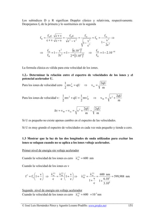 Los subíndices D y R significan Doppler clásico y relativista, respectivamente.
Despejamos fo de la primera y lo sustituimos en la segunda


                          f Dc c + v
                            ´              ´
                                          fDc                      ´
                                                                  fD                    ´
                                                                                       fD
                   fR =
                    ´
                                     =               =                      ≈ fR =
                                                                               ´
                                                                                            ⇒
                          c+v c−v        c2 − v2                       v2                v2
                                                              1−                     1− 2
                                                                       c2               2c

                   ⇒
                           ´
                          fD     v2
                             = 1− 2 = 1−
                                             (
                                           6.10 3        )
                                                         2

                                                                       ⇒
                                                                               ´
                                                                              fD
                                                                                 = 1 − 2.10 −10
                           ´
                          fR     2c              (
                                         2 * 3.10 8          )2                ´
                                                                              fR



La formula clásica es válida para esta velocidad de los iones.

1.2.- Determinar la relación entre el espectro de velocidades de los iones y el
potencial acelerador U.
                                 1                      2qU
Para los iones de velocidad cero mv 2 = qU ⇒ v m =
                                    m
                                 2                       m

                                     1            1                                               2qU
Para los iones de velocidad v:         mv 2 + qU = mv 2
                                                      M                     ⇒        vM = v2 +
                                     2            2                                                m

                                                                 2qU   2qU
                               ∆v = v M − v m = v 2 +                −
                                                                  m     m

Si U es pequeño no existe apenas cambio en el espectro de las velocidades.

Si U es muy grande el espectro de velocidades es cada vez más pequeño y tiende a cero.


1.3 Mostrar que la luz de las dos longitudes de onda utilizadas para excitar los
iones se solapan cuando no se aplica a los iones voltaje acelerador.

Primer nivel de energía sin voltaje acelerador

Cuando la velocidad de los iones es cero λ (1) = 600 nm
                                           m


Cuando la velocidad de los iones es v

                  v   λ (1) λ (1)       v                            λ (1)   600 nm
  f * = f o 1 +     ⇒ m = M 1 +          ⇒               λ (1) =
                                                               M
                                                                           m
                                                                               =           = 599,988 nm
                  c    c     c          c                                v      6.10 3
                                                                        1+       1+
                                                                             c      3.10 8

Segundo nivel de energía sin voltaje acelerador
Cuando la velocidad de los iones es cero λ (2) = 600 + 10 -3 nm
                                            m




© José Luis Hernández Pérez y Agustín Lozano Pradillo. www.profes.net                                   151
 