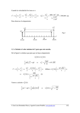 Cuando la velocidad de los iones es v

                v   λ (2) λ (2)  v                                    λ (2)   600 + 10 -3 nm
f * = f o 1 +     ⇒ m = M 1 +  ⇒                           λ (2) =
                                                                 M
                                                                            m
                                                                                =                = 599,989 nm
                c    c     c  c                                           v         6.10 3
                                                                         1+         1+
                                                                              c         3.10 8
Para observar el solapamiento



                                                                                           λ (2)
                           λ (2)
                             M
                                                                                             m


                   λ (1)                                                           λ (1)
                                                                                     m
                     M
                                                                                                         Fig.1



                   599,988                     599,993                599,997          600,001




1.3 .-Calcular el valor mínimo de U para que esto suceda.

De la figura1 se deduce que para que no haya solapamiento

                                                    λ (2) (U) ≥ λ (1) (U)
                                                      M           m



                             1
                             2
                                   [ ]
                               m v (1)
                                   m
                                         2
                                             = qU      ⇒       v (1) =
                                                                 m
                                                                            2qU
                                                                             m
                                                                                = 10 3 8U


                  v   λ (1) λ (1) (U)  v (1)                                            10 3 8U 
  f * = f o 1 +     ⇒ m = m           1 + m                 ⇒         600nm = λ (1) (U)1 +      ⇒
                                   c                                                              
                                                                                    m
                  c    c                  c                                                 c   
                                               600
                 ⇒         λ (1) (U) =
                             m                                  (1)
                                          10 3 8U 
                                         1 +      
                                              c   
                                                  

Vamos a calcular v (2) (U)
                   M´



                      1
                      2
                                   1
                        mv 2 + qU = m v (2) (U)
                                   2
                                        M      [2
                                                           ]     ⇒        v (2) (U) = v 2 +
                                                                            M
                                                                                                   2qU
                                                                                                    m




© José Luis Hernández Pérez y Agustín Lozano Pradillo. www.profes.net                                            152
 