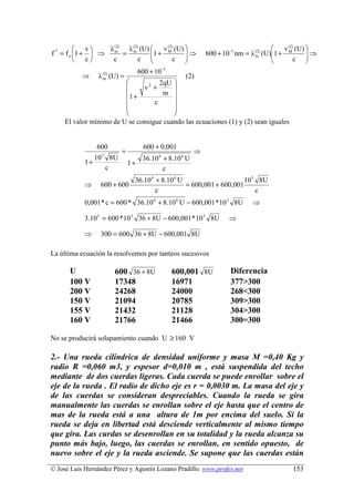  v     λ (2) λ (2) (U)  v (2) (U)                                          v (2) (U) 
f = f o 1 +  ⇒ m = m
 *
                                 1 + M      ⇒                    600 + 10 nm = λ (U)1 + M
                                                                          -3      (2)
                                                                                                  ⇒
                            c          c                                                  c 
                                                                                  m
         c      c                                                                            
                                          600 + 10 -3
           ⇒      λ (2) (U) =
                    m                        (2)
                                    2qU 
                              v2 +      
                         1 +         m 
                                  c     
                                        
                                        
     El valor mínimo de U se consigue cuando las ecuaciones (1) y (2) sean iguales


                 600                        600 + 0,001
                                   =                           ⇒
                                          36.10 6 + 8.10 6 U
                      3
                 10           8U
            1+                         1+
                          c                       c
                                         36.10 6 + 8.10 6 U                     10 3 8U
            ⇒     600 + 600                                 = 600,001 + 600,001
                                                 c                                  c
            0,001 * c = 600 * 36.10 6 + 8.10 6 U − 600,001 * 10 3 8U             ⇒

            3.10 5 = 600 * 10 3 36 + 8U − 600,001 * 10 3 8U               ⇒

            ⇒     300 = 600 36 + 8U − 600,001 8U

La última ecuación la resolvemos por tanteos sucesivos

      U                        600 36 + 8U              600,001 8U        Diferencia
      100 V                    17348                    16971             377>300
      200 V                    24268                    24000             268<300
      150 V                    21094                    20785             309>300
      155 V                    21432                    21128             304>300
      160 V                    21766                    21466             300=300

No se producirá solapamiento cuando U ≥ 160 V

2.- Una rueda cilíndrica de densidad uniforme y masa M =0,40 Kg y
radio R =0,060 m3, y espesor d=0,010 m , está suspendida del techo
mediante de dos cuerdas ligeras. Cada cuerda se puede enrollar sobre el
eje de la rueda . El radio de dicho eje es r = 0,0030 m. La masa del eje y
de las cuerdas se consideran despreciables. Cuando la rueda se gira
manualmente las cuerdas se enrollan sobre el eje hasta que el centro de
mas de la rueda está a una altura de 1m por encima del suelo. Si la
rueda se deja en libertad está desciende verticalmente al mismo tiempo
que gira. Las curdas se desenrollan en su totalidad y la rueda alcanza su
punto más bajo, luego, las cuerdas se enrollan, en sentido opuesto, de
nuevo sobre el eje y la rueda asciende. Se supone que las cuerdas están
© José Luis Hernández Pérez y Agustín Lozano Pradillo. www.profes.net                       153
 