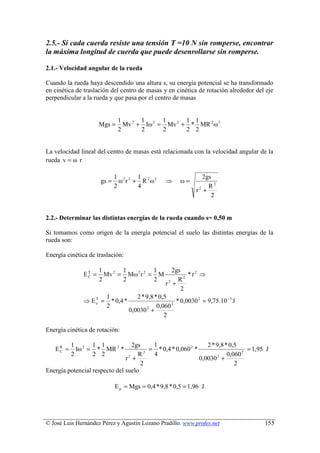 2.5.- Si cada cuerda resiste una tensión T =10 N sin romperse, encontrar
la máxima longitud de cuerda que puede desenrollarse sin romperse.

2.1.- Velocidad angular de la rueda

Cuando la rueda haya descendido una altura s, su energía potencial se ha transformado
en cinética de traslación del centro de masas y en cinética de rotación alrededor del eje
perpendicular a la rueda y que pasa por el centro de masas


                              1       1      1      1 1
                      Mgs =     Mv 2 + Iω 2 = Mv 2 + * MR 2 ω 2
                              2       2      2      2 2


La velocidad lineal del centro de masas está relacionada con la velocidad angular de la
rueda v = ω r

                             1 2 2 1 2 2                        2gs
                      gs =     ω r + R ω         ⇒     ω=
                             2      4                             R2
                                                             r2 +
                                                                   2


2.2.- Determinar las distintas energías de la rueda cuando s= 0,50 m

Si tomamos como origen de la energía potencial el suelo las distintas energías de la
rueda son:

Energía cinética de traslación:

                      1       1          1       2gs
               ET =
                C       Mv 2 = Mω 2 r 2 = M            * r2 ⇒
                      2       2          2         R2
                                              r2 +
                                                    2
                     1           2 * 9,8 * 0,5
              ⇒ E T = * 0,4 *
                  c                             2
                                                  * 0,0030 2 = 9,75.10 −3 J
                     2                    0,060
                              0,0030 2 +
                                             2

Energía cinética de rotación:

          1 2 1 1                 2gs    1                     2 * 9,8 * 0,5
   EC =
    R
            Iω = * MR 2 *             2
                                        = * 0,4 * 0,060 2 *                     = 1,95 J
          2     2 2                 R    4                              0,060 2
                               r +
                                2
                                                            0,0030 +
                                                                   2

                                     2                                     2
Energía potencial respecto del suelo

                             E p = Mgs = 0,4 * 9,8 * 0,5 = 1,96 J




© José Luis Hernández Pérez y Agustín Lozano Pradillo. www.profes.net                 155
 