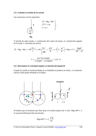 2.3.- Calcular la tensión de la cuerda

Las ecuaciones son las siguientes:

                                     2T − Mg = Ma
                          T          2T * r = Iα
                                     a=α r



                     Mg

T tensión de cada cuerda, a =aceleración del centro de masas, α =aceleración angular
de la rueda. I =momento de inercia.

                       2Tr         2Tr 2   4Tr 2        4r 2            MgR 2
2T − Mg = Mα r = M         *r = M        =       ⇒ T 2 − 2  = Mg ⇒ T =
                                                    
                        I         1         R2          R             2R 2 − 4r 2
                                    MR 2
                                  2

                              0,4 * 9,8 * 0,060 2
                       T=                            = 1,97 N
                          2 * 0,060 2 − 4 * 0,0030 2

2.4.- Determinar la velocidad angular en función del ángulo Φ

Cuando la cuerda se ha desenrollado en su totalidad se produce un rebote y la situación
inicial y final queda reflejada en la figura




                                                                        ω
                                                              T
                          A                      v                      v
                 φ
                      r
             S                       v            ω
                 v                                       t        t+τ



Se deduce que el momento que hace girar a la rueda respecto de A vale: MgcosΦ * r y
la ecuación diferencial del movimiento

                                                 d 2Φ
                              MgcosΦ * r = I A
                                                 dt 2


© José Luis Hernández Pérez y Agustín Lozano Pradillo. www.profes.net              156
 