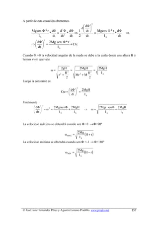 A partir de esta ecuación obtenemos
                                                         2
                                     dΦ 
                         2
                                   d    
       Mgcos Φ * r dΦ d Φ dΦ      1  dt    Mgcos Φ * r dΦ
                  *    = 2 *    ⇒          =            *                   ⇒
          IA        dt  dt   dt   2 dt          IA        dt
                   2
        dΦ    2Mg sen Φ * r
      ⇒     =               + Cte
        dt        IA

Cuando Φ =0 la velocidad angular de la rueda se debe a la caída desde una altura H y
hemos visto que vale

                               2gH           2MgH             2MgH
                       ω=           =                =
                                 R2               R2           IA
                            r +
                             2
                                           Mr + M
                                             2

                                  2               2
Luego la constante es:

                                           2
                                     dΦ    2MgH
                              Cte =      =
                                     dt     IA

Finalmente
               2
         dΦ       2MgrsenΦ 2MgH                             2Mgr senΦ 2MgH
              =ω =         +                      ⇒     ω=            +
                 2
        
         dt          IA     IA                                 IA      IA


La velocidad máxima se obtendrá cuando sen Φ =1 → Φ=90º


                                 ω MAX =
                                               2Mg
                                                   (H + r )
                                                IA
La velocidad mínima se obtendrá cuando sen Φ =-1 → Φ=180º


                                 ω MIN =
                                            2Mg
                                                (H − r )
                                             IA




© José Luis Hernández Pérez y Agustín Lozano Pradillo. www.profes.net           157
 