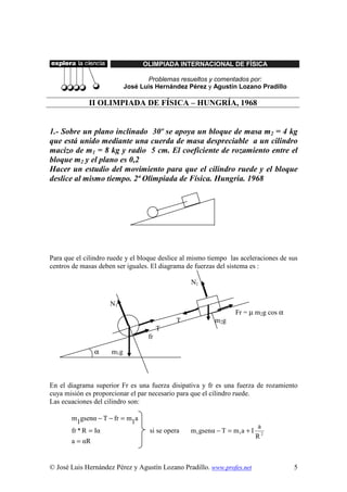 OLIMPIADA INTERNACIONAL DE FÍSICA

                                   Problemas resueltos y comentados por:
                            José Luis Hernández Pérez y Agustín Lozano Pradillo

             II OLIMPIADA DE FÍSICA – HUNGRÍA, 1968


1.- Sobre un plano inclinado 30º se apoya un bloque de masa m2 = 4 kg
que está unido mediante una cuerda de masa despreciable a un cilindro
macizo de m1 = 8 kg y radio 5 cm. El coeficiente de rozamiento entre el
bloque m2 y el plano es 0,2
Hacer un estudio del movimiento para que el cilindro ruede y el bloque
deslice al mismo tiempo. 2ª Olimpiada de Física. Hungría. 1968




Para que el cilindro ruede y el bloque deslice al mismo tiempo las aceleraciones de sus
centros de masas deben ser iguales. El diagrama de fuerzas del sistema es :

                                                  N2


                     N1
                                                                 Fr = µ m2g cos α
                                             T           m2 g
                                        T
                                   fr

               α     m1 g



En el diagrama superior Fr es una fuerza disipativa y fr es una fuerza de rozamiento
cuya misión es proporcionar el par necesario para que el cilindro ruede.
Las ecuaciones del cilindro son:

       m1gsenα − T − fr = m1a
                                                                          a
       fr * R = Iα                  si se opera   m1gsenα − T = m1a + I
                                                                          R2
       a = αR


© José Luis Hernández Pérez y Agustín Lozano Pradillo. www.profes.net                5
 