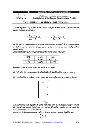 OLIMPIADA INTERNACIONAL DE FÍSICA

                                      Problemas resueltos y comentados por:
                               José Luis Hernández Pérez y Agustín Lozano Pradillo

             XX OLIMPIADA DE FÍSICA - POLONIA, 1989

1.-Dos líquidos A y B son inmiscibles. Las presiones de sus vapores están
dadas por las ecuaciones

                       p           αA                          pB α B
                  ln       A   =      + bA       ;        ln      =   + bB
                       po          T                           po   T

en las que po representa la presión atmosférica normal, T la temperatura
en kelvin de los vapores y aA , aB ,bA y bB son constantes que dependen
del líquido.
Para ambos líquidos se encuentran los siguientes valores:

                   t/ºC               pA/po               pB/po
                    40                0,284              0,07278
                    90                1,476              0,6918

los valores de la tabla anterior no tienen error.

a) Calcular la temperatura de ebullición de los líquidos a la presión po.

b) Los líquidos A y B se vertieron en un vaso tal como muestra la figura1
                                                     po
                                             C

                                                     B


                                                 A


                                 Fig.1
La superficie del líquido B está cubierta con una delgada capa de un
líquido C no volátil insoluble en ambos líquidos. Actúa previniendo la
libre evaporación del líquido B.
La razón de las masas moleculares de los vapores de los líquidos es:
                                        MA
                                           =8
                                        MB

© José Luis Hernández Pérez y Agustín Lozano Pradillo. www.profes.net                165
 
