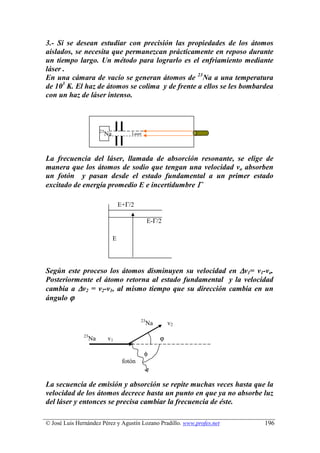 3.- Si se desean estudiar con precisión las propiedades de los átomos
aislados, se necesita que permanezcan prácticamente en reposo durante
un tiempo largo. Un método para lograrlo es el enfriamiento mediante
láser .
En una cámara de vacío se generan átomos de 23Na a una temperatura
de 103 K. El haz de átomos se colima y de frente a ellos se les bombardea
con un haz de láser intenso.



                         23
                              Na           Laser




La frecuencia del láser, llamada de absorción resonante, se elige de
manera que los átomos de sodio que tengan una velocidad vo absorben
un fotón y pasan desde el estado fundamental a un primer estado
excitado de energía promedio E e incertidumbre Γ

                                       E+Γ/2

                                                     E-Γ/2

                                   E




Según este proceso los átomos disminuyen su velocidad en ∆v1= v1-vo.
Posteriormente el átomo retorna al estado fundamental y la velocidad
cambia a ∆v2 = v2-v1, al mismo tiempo que su dirección cambia en un
ángulo ϕ

                                                23
                                                     Na       v2
               23
                    Na        v1                          ϕ

                                                   φ
                                        fotón


La secuencia de emisión y absorción se repite muchas veces hasta que la
velocidad de los átomos decrece hasta un punto en que ya no absorbe luz
del láser y entonces se precisa cambiar la frecuencia de éste.

© José Luis Hernández Pérez y Agustín Lozano Pradillo. www.profes.net   196
 