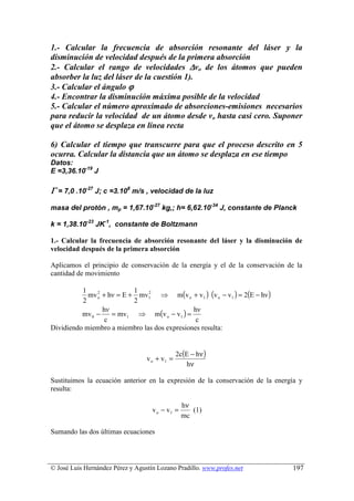1.- Calcular la frecuencia de absorción resonante del láser y la
disminución de velocidad después de la primera absorción
2.- Calcular el rango de velocidades ∆vo de los átomos que pueden
absorber la luz del láser de la cuestión 1).
3.- Calcular el ángulo ϕ
4.- Encontrar la disminución máxima posible de la velocidad
5.- Calcular el número aproximado de absorciones-emisiones necesarios
para reducir la velocidad de un átomo desde vo hasta casi cero. Suponer
que el átomo se desplaza en línea recta

6) Calcular el tiempo que transcurre para que el proceso descrito en 5
ocurra. Calcular la distancia que un átomo se desplaza en ese tiempo
Datos:
E =3,36.10-19 J

Γ = 7,0 .10-27 J; c =3.108 m/s , velocidad de la luz
masa del protón , mp = 1,67.10-27 kg,; h= 6,62.10-34 J, constante de Planck

k = 1,38.10-23 JK-1, constante de Boltzmann

1.- Calcular la frecuencia de absorción resonante del láser y la disminución de
velocidad después de la primera absorción

Aplicamos el principio de conservación de la energía y el de la conservación de la
cantidad de movimiento


            mv o + hν = E + mv1 ⇒ m(v o + v1 ) (v o − v1 ) = 2(E − hν )
          1    2           1   2

          2                2
                    = mv1 ⇒ m(v o − v1 ) =
                 hν                           hν
          mv 0 −
                  c                            c
Dividiendo miembro a miembro las dos expresiones resulta:


                                               2c(E − hν )
                                  v o + v1 =
                                                  hν

Sustituimos la ecuación anterior en la expresión de la conservación de la energía y
resulta:

                                                 hν
                                    v o − v1 =      (1)
                                                 mc

Sumando las dos últimas ecuaciones




© José Luis Hernández Pérez y Agustín Lozano Pradillo. www.profes.net          197
 