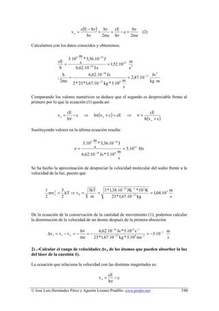 c(E − hν ) hν    cE      hν
                           vo =             +    =    −c+     (2)
                                     hν       2mc hν      2mc

Calculamos con los datos conocidos y obtenemos:

                               m
                      3.10 8     * 3,36.10 −19 J
               cE              s                              m
                  =                  −34
                                                 = 1,52.10 23 2
                h            6,62.10 J.s                      s
                    h                  6,62.10 −34 Js                               Js 2
               ;       =                                           = 2,87.10 −17
                   2mc                                         m                   kg m
                           2 * 23 * 1,67.10 −27 kg * 3.10 8
                                                               s

Comparando los valores numéricos se deduce que el segundo es despreciable frente al
primero por lo que la ecuación (1) queda así

                                           hν(v o + c ) = cE
                      cE                                                         cE
               vo =      −c        ⇒                               ⇒    ν=
                      hν                                                     h (v o + c )

Sustituyendo valores en la última ecuación resulta:

                                     m
                                  3.10 8 * 3,36.10 −19 J
                            ν=        s                  ≈ 5.1014 Hz
                                                       m
                               6,62.10 −34 Js * 3.10 8
                                                       s

Se ha hecho la aproximación de despreciar la velocidad molecular del sodio frente a la
velocidad de la luz, puesto que


        1       3           3kT   3 * 1,38.10 −23 JK −1 * 10 3 K             m
          mv o = kT ⇒ v 0 =
             2
                                =                   − 27
                                                                 = 1,04.10 3
        2       2            m         23 * 1,67.10 kg                       s



De la ecuación de la conservación de la cantidad de movimiento (1), podemos calcular
la disminución de la velocidad de un átomo después de la primera absorción

                            hν       6,62.10 −34 Js * 5.1014 s −1                m
         ∆v1 = v1 − v o = −    =−             − 27           8    −1
                                                                     = −3.10 − 2
                            mc    23 * 1,67.10 kg * 3.10 ms                      s

2) .-Calcular el rango de velocidades ∆vo de los átomos que pueden absorber la luz
del láser de la cuestión 1).

La ecuación que relaciona la velocidad con las distintas magnitudes es:

                                                     cE
                                              vo =      −c
                                                     hν

© José Luis Hernández Pérez y Agustín Lozano Pradillo. www.profes.net                       198
 