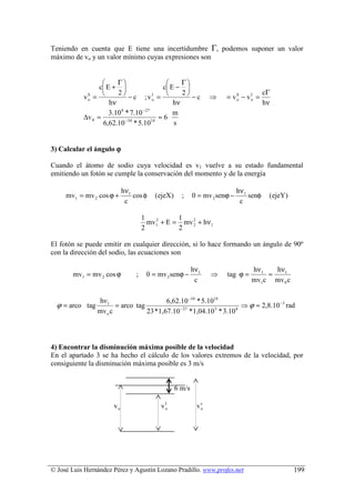 Teniendo en cuenta que E tiene una incertidumbre Γ, podemos suponer un valor
máximo de vo y un valor mínimo cuyas expresiones son


                       Γ                       Γ
                 c E +                   c E − 
                                                                                       cΓ
           vS = 
                        2
                             − c ; vo = 
                                                  2
                                        I
                                                     −c        ⇒     = vS − vo =
                                                                             I

                     hν                        hν                                      hν
            o                                                           o


                     3.10 8 * 7.10 −27         m
           ∆v 0 =           −34        14
                                          ≈6
                  6,62.10 * 5.10               s


3) Calcular el ángulo ϕ

Cuando el átomo de sodio cuya velocidad es v1 vuelve a su estado fundamental
emitiendo un fotón se cumple la conservación del momento y de la energía

                           hν 1                                            hν 1
     mv1 = mv 2 cos ϕ +         cos φ   (ejeX)     ;     0 = mv 2 senϕ −        senφ    (ejeY)
                            c                                               c

                                    1          1
                                      mv1 + E = mv 2 + hν1
                                        2
                                                   2
                                    2          2

El fotón se puede emitir en cualquier dirección, si lo hace formando un ángulo de 90º
con la dirección del sodio, las ecuaciones son

                                                         hν1                    hν 1   hν1
       mv1 = mv 2 cos ϕ         ;    0 = mv 2 senϕ −           ⇒     tag ϕ =         ≈
                                                          c                     mv1c mv 0 c

                  hν 1                     6,62.10 −34 * 5.1014
  ϕ = arco tag          = arco tag              − 27         3   8
                                                                   ⇒ ϕ ≈ 2,8.10 −5 rad
                 mv o c            23 * 1,67.10 * 1,04.10 * 3.10




4) Encontrar la disminución máxima posible de la velocidad
En el apartado 3 se ha hecho el cálculo de los valores extremos de la velocidad, por
consiguiente la disminución máxima posible es 3 m/s


                                                 6 m/s

                                           I
                      vo                  vo              vs
                                                           o




© José Luis Hernández Pérez y Agustín Lozano Pradillo. www.profes.net                            199
 
