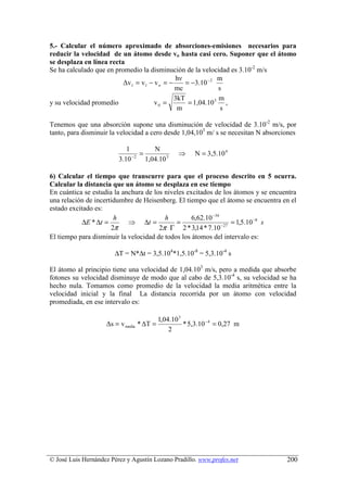 5.- Calcular el número aproximado de absorciones-emisiones necesarios para
reducir la velocidad de un átomo desde vo hasta casi cero. Suponer que el átomo
se desplaza en línea recta
Se ha calculado que en promedio la disminución de la velocidad es 3.10-2 m/s
                                             hν              m
                          ∆v1 = v1 − v o = −     = −3.10 − 2
                                             mc              s
                                             3kT             m
y su velocidad promedio              v0 =         = 1,04.10 3 ,
                                              m               s

Tenemos que una absorción supone una disminución de velocidad de 3.10-2 m/s, por
tanto, para disminuir la velocidad a cero desde 1,04,103 m/ s se necesitan N absorciones

                            1         N
                              −2
                                 =               ⇒     N = 3,5.10 4
                         3.10      1,04.10 3

6) Calcular el tiempo que transcurre para que el proceso descrito en 5 ocurra.
Calcular la distancia que un átomo se desplaza en ese tiempo
En cuántica se estudia la anchura de los niveles excitados de los átomos y se encuentra
una relación de incertidumbre de Heisenberg. El tiempo que el átomo se encuentra en el
estado excitado es:
                       h                 h         6,62.10 −34
            ∆E * ∆t =       ⇒ ∆t =           =                      = 1,5.10 −8 s
                      2π               2π Γ 2 * 3,14 * 7.10    − 27

El tiempo para disminuir la velocidad de todos los átomos del intervalo es:

                       ∆T = N*∆t = 3,5.104*1,5.10-8 = 5,3.10-4 s

El átomo al principio tiene una velocidad de 1,04.103 m/s, pero a medida que absorbe
fotones su velocidad disminuye de modo que al cabo de 5,3.10-4 s, su velocidad se ha
hecho nula. Tomamos como promedio de la velocidad la media aritmética entre la
velocidad inicial y la final La distancia recorrida por un átomo con velocidad
promediada, en ese intervalo es:

                                          1,04.10 3
                    ∆s = v media * ∆T =             * 5,3.10 −4 = 0,27 m
                                              2




© José Luis Hernández Pérez y Agustín Lozano Pradillo. www.profes.net               200
 
