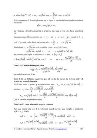 t2
y sobre el eje Y ∆Py = mv y + m 2gh que es:                           ∫ Ndt = mv
                                                                      t
                                                                                      y       + m 2gh
                                                                      1
Si la componente Y la multiplicamos por el factor µ, igualando los segundos miembros
nos lleva a :
                                             (
                            µ mv y + m 2gh = mv x             )
La velocidad vertical hacia arriba en el rebote hace que la bola suba hasta una altura
αh.
                                                                 1
Las ecuaciones del movimiento son : v = v y − gt ; y = v y t − gt 2 , cuando v=0 , y
                                                                 2
                                                 vy
=αh . Operando en las dos ecuaciones resulta t =      y v y = 2g αh
                                                  g
                                                          (
Sustituimos v y = 2g αh en la ecuación, µ mv y + m 2gh = mv x                         )
                 µ 2g αh + µ 2gh = v x                    ⇒           v x = µ 2gh 1 + α   (          )   (4)
Recordando, que según la ecuación (3) − Rmv x = I(ω 2 − ω o )

             (
− Rmµ 2gh 1 + α =       )       2
                                  mR 2 (ω 2 − ω o )       ⇒                ω2 = ωo −
                                                                                                             (
                                                                                                  5µ 2gh 1 + α
                                                                                                               (5)
                                                                                                                         )
                                5                                                                      2R

Caso I.-a) Calcular la tangente de ϕ
                           v
                    tagϕ = x =
                                 µ 2gh 1 + α
                                             =
                                               µ 1+ α (           ) (                 )        (6)
                           vy        2gh α         α
que es independiente de ωo.

Caso I.-b) La distancia recorrida por el centro de masas de la bola entre el
primero y segundo impacto
El alcance entre el primer y segundo rebote vale:                                                                (
                                                                               x max = v x t x = µ 2gh 1 + α t x ,           )
                        2v y            2 2g αh      2gh
siendo tx: t x = 2t =               =           =2 α
                            g              g         g

                            (
        x max = µ 2gh 1 + α * 2 α        )       2gh 2µ * 2gh *
                                                    =
                                                                                (   α +α      ) = 4µ h(      α +α    )
                                                 g            g
Que es también independiente de ωo

Caso I.-c) El valor mínimo de ωo para este caso

Para que ocurra este caso I, la velocidad inicial ωo tiene que cumplir la condición
ω 2 R > v x y de (5)

        ω2 R > v x      ⇒
                                    
                                    ω o −
                                                      (
                                           5µ 2gh 1 + α          )
                                                         * R > µ 2gh 1 + α                   (          )       ⇒
                                    
                                               2R      
                                                        

        ωo R >
                 5µ 2gh 1 + α   (
                              + µ 2gh 1 + α
                                             )        (           )        ⇒        ωo >
                                                                                                         (
                                                                                              7µ 2gh 1 + α           )
                       2                                                                           2R

© José Luis Hernández Pérez y Agustín Lozano Pradillo. www.profes.net                                                            189
 