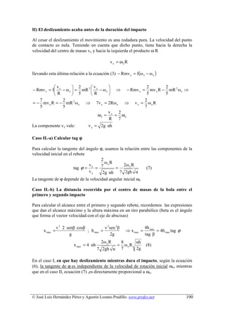 II) El deslizamiento acaba antes de la duración del impacto

Al cesar el deslizamiento el movimiento es una rodadura pura. La velocidad del punto
de contacto es nula. Teniendo en cuenta que dicho punto, tiene hacia la derecha la
velocidad del centro de masas vx y hacia la izquierda el producto ω R

                                               v x = ω2 R

llevando esta última relación a la ecuación (3) − Rmv x = I(ω 2 − ω o )

           v         2      v                     2       2
− Rmv x = I x − ω o  = mR 2  x − ω o  ⇒ − Rmv x = mv x R − mR 2 ω o ⇒
           R         5      R                     5       5
   7           2                                     2
= − mv x R = − mR 2 ω o ⇒ 7v x = 2Rω o ⇒ v x = ω o R
   5           5                                     7
                                        v  2
                                 ω2 = x = ωo
                                        R 7
La componente vy vale:            v y = 2g αh

Caso II.-a) Calcular tag ϕ

Para calcular la tangente del ángulo ϕ, usamos la relación entre las componentes de la
velocidad inicial en el rebote
                                      2
                                        ωo R
                                vx   7           2ω o R
                        tag ϕ =    =         =                (7)
                                vy     2g αh 7 2gh α
La tangente de ϕ depende de la velocidad angular inicial ωo

Caso II.-b) La distancia recorrida por el centro de masas de la bola entre el
primero y segundo impacto

Para calcular el alcance entre el primero y segundo rebote, recordemos las expresiones
que dan el alcance máximo y la altura máxima en un tiro parabólico (beta es el ángulo
que forma el vector velocidad con el eje de abscisas)

                v 2 2 senβ cosβ           v 2 sen 2β                 4h max
      x max =                   ; h max =                ⇒ x max =          = 4h max tag ϕ
                        g                     2g                     tag β
                                          2ω o R       8      αh
                          x max = 4 αh             =     ωo R        (8)
                                         7 2gh α       7      2g

En el caso I, en que hay deslizamiento mientras dura el impacto, según la ecuación
(6), la tangente de ϕ es independiente de la velocidad de rotación inicial ωo, mientras
que en el caso II, ecuación (7) ,es directamente proporcional a ωo.




© José Luis Hernández Pérez y Agustín Lozano Pradillo. www.profes.net                        190
 