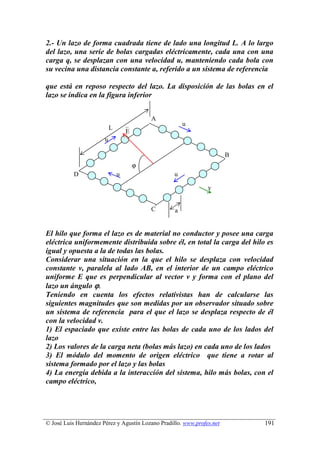 2.- Un lazo de forma cuadrada tiene de lado una longitud L. A lo largo
del lazo, una serie de bolas cargadas eléctricamente, cada una con una
carga q, se desplazan con una velocidad u, manteniendo cada bola con
su vecina una distancia constante a, referido a un sistema de referencia

que está en reposo respecto del lazo. La disposición de las bolas en el
lazo se indica en la figura inferior


                                            A
                                                       u
                           L
                                   E
                       u

                                                                        B
                                        ϕ
           D                   u                   u

                                                                v


                                            C      a


El hilo que forma el lazo es de material no conductor y posee una carga
eléctrica uniformemente distribuida sobre él, en total la carga del hilo es
igual y opuesta a la de todas las bolas.
Considerar una situación en la que el hilo se desplaza con velocidad
constante v, paralela al lado AB, en el interior de un campo eléctrico
uniforme E que es perpendicular al vector v y forma con el plano del
lazo un ángulo ϕ.
Teniendo en cuenta los efectos relativistas han de calcularse las
siguientes magnitudes que son medidas por un observador situado sobre
un sistema de referencia para el que el lazo se desplaza respecto de él
con la velocidad v.
1) El espaciado que existe entre las bolas de cada uno de los lados del
lazo
2) Los valores de la carga neta (bolas más lazo) en cada uno de los lados
3) El módulo del momento de origen eléctrico que tiene a rotar al
sistema formado por el lazo y las bolas
4) La energía debida a la interacción del sistema, hilo más bolas, con el
campo eléctrico,




© José Luis Hernández Pérez y Agustín Lozano Pradillo. www.profes.net       191
 