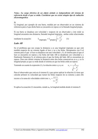 Notas.- La carga eléctrica de un objeto aislado es independiente del sistema de
referencia desde el que se mida. Considerar que no existe ningún tipo de radiación
electromagnética

1)
La longitud, por ejemplo de una barra, medida por un observador en un sistema de
referencia para el que dicha barra se encuentra en reposo es la llamada longitud propia.

Si esa barra se desplaza con velocidad v respecto de un observador y éste mide su
longitud encuentra una distancia, llamada longitud impropia, ambas están relacionadas
                                                            v2
mediante la ecuación:          L              =L          1− 2      (1)
                                   impropia        propia   c
Lado AB
En el problema que nos ocupa la distancia a es una longitud impropia ya que está
medida respecto de un sistema ligado al lazo y no a las bolas. Designamos con S al
sistema para el que el lazo se desplaza con una velocidad v, S1 al sistema para el que el
lazo se encuentra en reposo y las bolas del lado AB se desplazan con velocidad u y
finalmente llamamos S2 al sistema para el que las bolas del lado AB se encuentran en
reposo. Para este último sistema la distancia entre dos bolas consecutivas es a2 y es la
longitud propia ya que se mide desde el sistema en que las bolas están en reposo.
                                                                               a
Teniendo en cuenta la expresión (1), la relación entre a y a2 es:     a2 =
                                                                                 u2
                                                                            1− 2
                                                                                 c
Para el observador que está en el sistema S y que quiere aplicar la relación (1) tiene que
calcular primero la velocidad que tienen las bolas respecto de su sistema y para ello
                                                     u+v
recurre a la suma de velocidades relativista: v S =
                                                       uv
                                                    1+ 2
                                                       c

Si aplica la ecuación (1) encuentra, siendo aS, la longitud medida desde el sistema S




© José Luis Hernández Pérez y Agustín Lozano Pradillo. www.profes.net                   192
 