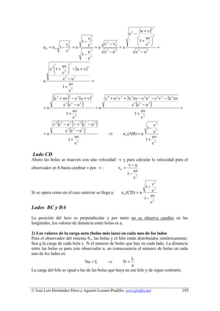 c2 −
                                                                                (u + v )2
                                                                                             2
                                        vS2
                                                                                 uv 
                                      1− 2                                      1 + 2 
                          2
                         vS             c              c 2 − vS
                                                              2
                                                                                 c 
      aS = a 2 1−           =a                    =a              =a                             =
                         c2             u2             c2 − u 2             c2 − u 2
                                      1− 2
                                        c
                              2
              uv 
           c 1 + 2  − (u + v )
            2                    2

                c 
                  c2 − u 2
      a                            =
                     uv
                 1+ 2
                     c
             (c   2
                          )
                      + uv − c 2 (u + v )
                          2                   2
                                                       c 4 + u 2 v 2 + 2c 2 uv − c 2 u 2 − c 2 v 2 − 2c 2 uv

      =a
                          (
                        c2 c2 − u 2   )   =a
                                                                            (
                                                                          c2 c2 − u 2    )                   =
                             uv                                                 uv
                         1+ 2                                                1+ 2
                             c                                                  c
                  (               )
             c2 c2 − u 2 − v2 c2 − u 2(           )                                v2
      =a
                              (
                    c2 c2 − u 2           )              ⇒         a S (AB) = a
                                                                                   c2
                                                                                     1−
                         uv                                                       uv
                     1+ 2                                                       1+ 2
                         c                                                        c

Lado CD
Ahora las bolas se mueven con una velocidad –v y para calcular la velocidad para el
                                                  v−u
observador en S basta cambiar v por –v :    vS =
                                                    uv
                                                 1− 2
                                                    c
                                                                                  v2
                                                                                    1−
                                                                                  c2
Si se opera como en el caso anterior se llega a:                  a S (CD) = a
                                                                                 uv
                                                                               1− 2
                                                                                 c
Lados BC y DA
La posición del lazo es perpendicular y por tanto no se observa cambio en las
longitudes, los valores de distancia entre bolas es a.

2) Los valores de la carga neta (bolas más lazo) en cada uno de los lados
Para el observador del sistema S1, las bolas y el hilo están distribuidos simétricamente.
Sea q la carga de cada bola y N el número de bolas que hay en cada lado. La distancia
entre las bolas es para este observador a, en consecuencia el número de bolas en cada
uno de los lados es:
                                                          L
                                Na = L        ⇒      N=
                                                           a
La carga del hilo es igual a las de las bolas que haya en ese hilo y de signo contrario.



© José Luis Hernández Pérez y Agustín Lozano Pradillo. www.profes.net                                        193
 