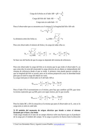 L
                      Carga de la bolas en el lado AB = qN = q
                                                                            a
                                                                        L
                         Carga del hilo del lado AB = − q
                                                                        a
                                 Carga neta en cada lado = 0

Para el observador que se encuentra en el sistema S, la longitud del hilo AB vale
                                                          v2
                                           L AB = L 1 −
                                                          c2
                                                           v2
                                                                 1−
                                                           c2
La distancia entre dos bolas es.           a S (AB) =          *a
                                                          uv
                                                      1+ 2
                                                          c
Para este observador el número de bolas y la carga de todas ellas es:

                          v2
                   L 1− 2
                          c   L  uv                                   L  uv 
              NS =           = 1 + 2               ⇒         Q AB =     1 +  * q
                    a S (AB)  a c                                     a  c2 

Se hace uso del hecho de que la carga no depende del sistema de referencia.


Para este observador la carga del hilo es la misma que la que mide el observador S1 ya
que como dice la nota del enunciado la carga eléctrica de un objeto es independiente del
sistema de referencia desde el que se mida. A primera vista puede parecer extraño ya
que la longitud del hilo se acorta, pero en la misma proporción crece la densidad lineal
para que en total la carga del objeto no varíe.
La carga total para el observador en S del lado AB es

                                          L  uv          Lq Lq uv
                        Q total ( AB) =     1 + 2  * q −    =
                                          a c             a   a c2

Para el lado CD el razonamiento es el mismo, pero hay que cambiar aS(CD) ,que tiene
la misma expresión que aS(AB), pero con signo menos, por lo que resulta

                                          L  uv          Lq    Lq uv
                       Q total ( CD ) =     1 − 2  * q −    =−
                                          a c             a     a c2

Para los lados BC y DA la situación es la misma que para el observador en S1, esto es la
carga neta es nula en cada lado

3) El módulo del momento de origen eléctrico que tiende a rotar el sistema
formado por el lazo y las bolas
Toda carga situada en el seno de un campo eléctrico sufre una fuerza que es el producto
de la carga por el módulo del campo. Si la carga es positiva la fuerza tiene la dirección


© José Luis Hernández Pérez y Agustín Lozano Pradillo. www.profes.net                  194
 