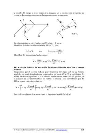 y sentido del campo y si es negativa la dirección es la misma pero el sentido es
contrario. Para nuestro caso ambas fuerzas determinan un momento

                E
                                                                      E
                    A                            B
                                                                              α     B
                                                                          ϕ
                    ϕ
                                                                  D               CB =L
C                                     D


La mínima distancia entre las fuerzas el L cos α = L sen ϕ.
El módulo de la fuerza sobre cada lado ,AB,o CD , vale:

                                                                  Lq uv
                    F=QAB*E            con        Q total(AB) =
                                                                   a c2
El módulo del momento de las fuerzas es:

                                     Lquv               L2 quv
                             M=            L senϕ * E =        * E senϕ
                                      ac 2               ac 2

4) La energía debida a la interacción del sistema hilo más bolas con el campo
eléctrico
Imaginemos que el sistema pudiese girar libremente por efecto del par de fuerzas
alrededor de un eje imaginario que es paralelo a los lados AB y CD y equidistante de
ambos. De forma espontánea el lazo tendería a colocarse de modo que DB quedase en
la dirección de E y el momento de las fuerzas se anulase. Esto supondría un giro de
180-ϕ grados y un trabajo dado por

       90 − ϕ                  180
                        L2 quvE             L2 quvE                       2

         ∫ M dϕ =                                   (− cos180 + cos ϕ) = L quvE (1 + cos ϕ)
                          ac 2 ∫
 W=                               senϕ dϕ =
         0                      0             ac 2                         ac 2

Esta es la energía que tiene almacenada el sistema en la posición inicial.




© José Luis Hernández Pérez y Agustín Lozano Pradillo. www.profes.net                     195
 