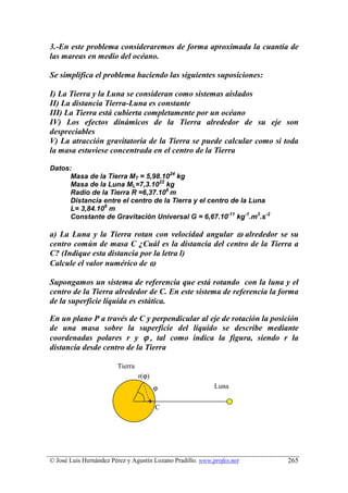 3.-En este problema consideraremos de forma aproximada la cuantía de
las mareas en medio del océano.

Se simplifica el problema haciendo las siguientes suposiciones:

I) La Tierra y la Luna se consideran como sistemas aislados
II) La distancia Tierra-Luna es constante
III) La Tierra está cubierta completamente por un océano
IV) Los efectos dinámicos de la Tierra alrededor de su eje son
despreciables
V) La atracción gravitatoria de la Tierra se puede calcular como si toda
la masa estuviese concentrada en el centro de la Tierra

Datos:
      Masa de la Tierra MT = 5,98.1024 kg
      Masa de la Luna ML=7,3.1022 kg
      Radio de la Tierra R =6,37.106 m
      Distancia entre el centro de la Tierra y el centro de la Luna
      L= 3,84.108 m
      Constante de Gravitación Universal G = 6,67.10-11 kg-1.m3.s-2

a) La Luna y la Tierra rotan con velocidad angular ω alrededor se su
centro común de masa C ¿Cuál es la distancia del centro de la Tierra a
C? (Indique esta distancia por la letra l)
Calcule el valor numérico de ω

Supongamos un sistema de referencia que está rotando con la luna y el
centro de la Tierra alrededor de C. En este sistema de referencia la forma
de la superficie líquida es estática.

En un plano P a través de C y perpendicular al eje de rotación la posición
de una masa sobre la superficie del líquido se describe mediante
coordenadas polares r y ϕ , tal como indica la figura, siendo r la
distancia desde centro de la Tierra

                        Tierra
                                 r(ϕ)
                                        ϕ                   Luna

                                        C




© José Luis Hernández Pérez y Agustín Lozano Pradillo. www.profes.net   265
 