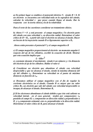 a) En primer lugar se establece el potencial eléctrico V, siendo B = 0. Si
un electrón se encuentra con velocidad nula en la superficie del cátodo,
calcular la velocidad v que posee cuando llegue al ánodo. Dar la
respuesta con la teoría clásica y la de la relatividad.

Para el resto de las cuestiones considerar un tratamiento clásico.

b) Ahora V = 0 y está presente el campo magnético. Un electrón parte
del cátodo con una velocidad vo en dirección radial. Determinar el valor
crítico de B = Bc, a partir del cual el electrón no alcanza el ánodo. Hacer
un boceto de la trayectoria cuando B es ligeramente superior a Bc.

Ahora están presentes el potencial V y el campo magnético B

c) El campo magnético proporcionará al electrón un momento angular L
respecto del eje de los cilindros, escribir la ecuación de dL/dt. Mostrar
que esta ecuación implica que
                           L − kBer 2
es constante durante el movimiento siendo k un número y r la distancia
del electrón al eje de los cilindros. Hallar el valor d

d) Considerar un electrón que abandona el cátodo con velocidad
despreciable y que no alcanza el ánodo, siendo la máxima distancia del
eje del cilindro rm. Determinar su velocidad en el punto de máxima
distancia en función de rm.

e) Deseamos utilizar el campo magnético con el fin de regular la
corriente electrónica en el ánodo. Cuando B es mayor que un valor
crítico Bc, un electrón que sale del cátodo con velocidad despreciable es
incapaz de alcanzar el ánodo. Determinar Bc

f) Si los electrones abandonan el cátodo debido a que éste está caliente su
velocidad inicial, en el caso general, tendrá por componentes: vB
paralela al campo B, vr componente en dirección radial y perpendicular a
B y vφ componente azimutal, esto es, perpendicular a la dirección radial.
Determinar el valor crítico de Bc para alcanzar el ánodo




© José Luis Hernández Pérez y Agustín Lozano Pradillo. www.profes.net   261
 