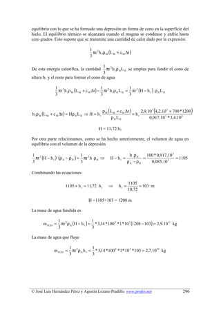 equilibrio con lo que se ha formado una depresión en forma de cono en la superficie del
hielo. El equilibrio térmico se alcanzará cuando el magma se condense y enfríe hasta
cero grados. Esto supone que se transmite una cantidad de calor dado por la expresión:

                                      πr h 1ρ M (L M + c M ∆t )
                                    1 2
                                    3

                                          1 2
De esta energía calorífica, la cantidad     πr h 1ρ H L H se emplea para fundir el cono de
                                          3
altura h1 y el resto para formar el cono de agua

                πr h 1ρ M (L M + c M ∆t ) − πr 2 h 1ρ H L H = πr 2 (H − h 1 ) ρ H L H
              1 2                          1                 1
              3                            3                 3



h 1ρ M (L M + c M ∆t ) = Hρ H L H ⇒ H = h 1
                                              ρ M (L M + c M ∆t )
                                                                  = h1
                                                                             (
                                                                       2,9.10 3 4,2.10 5 + 700 * 1200   )
                                                    ρH LH                   0,917.10 3 * 3,4.10 5

                                          H = 11,72 h1

Por otra parte relacionamos, como se ha hecho anteriormente, el volumen de agua en
equilibrio con el volumen de la depresión

                                                                h ρH     100 * 0,917.10 3
  πr (H − h 1 ) (ρ A − ρ H ) = πr 2 h ρ H ⇒
1 2                           1
                                                  H − h1 =             =                  = 1105
3                             3                                ρA − ρH     0,083.10 3

Combinando las ecuaciones

                                                               1105
                    1105 + h 1 = 11,72 h 1       ⇒      h1 =         = 103 m
                                                               10,72

                                    H =1105+103 = 1208 m

La masa de agua fundida es

      m H 2O = πr 2 ρ A (H − h 1 ) = * 3,14 * 100 2 * 1 * 10 3 (1208 − 103) = 2,9.1011 kg
              1                     1
              3                     3

La masa de agua que fluye

                        1 2           1
             m H 2O =     πr ρ A h 1 = * 3,14 * 100 2 * 1 * 10 3 * 103 = 2,7.1010 kg
                        3             3




© José Luis Hernández Pérez y Agustín Lozano Pradillo. www.profes.net                          296
 