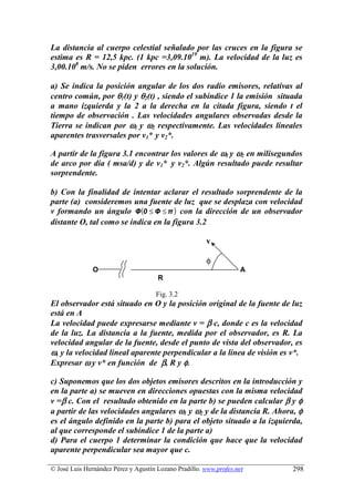 La distancia al cuerpo celestial señalado por las cruces en la figura se
estima es R = 12,5 kpc. (1 kpc =3,09.1019 m). La velocidad de la luz es
3,00.108 m/s. No se piden errores en la solución.

a) Se indica la posición angular de los dos radio emisores, relativas al
centro común, por θ1(t) y θ2(t) , siendo el subíndice 1 la emisión situada
a mano izquierda y la 2 a la derecha en la citada figura, siendo t el
tiempo de observación . Las velocidades angulares observadas desde la
Tierra se indican por ω1 y ω2 respectivamente. Las velocidades lineales
aparentes trasversales por v1* y v2*.

A partir de la figura 3.1 encontrar los valores de ω1 y ω2 en milisegundos
de arco por día ( msa/d) y de v1* y v2*. Algún resultado puede resultar
sorprendente.

b) Con la finalidad de intentar aclarar el resultado sorprendente de la
parte (a) consideremos una fuente de luz que se desplaza con velocidad
v formando un ángulo Φ (0 ≤ Φ ≤ π ) con la dirección de un observador
distante O, tal como se indica en la figura 3.2

                                                       v

                                                       φ
               O                                                    A
                                      R

                                     Fig. 3.2
El observador está situado en O y la posición original de la fuente de luz
está en A
La velocidad puede expresarse mediante v = β c, donde c es la velocidad
de la luz. La distancia a la fuente, medida por el observador, es R. La
velocidad angular de la fuente, desde el punto de vista del observador, es
ω, y la velocidad lineal aparente perpendicular a la línea de visión es v*.
Expresar ω y v* en función de β, R y φ.

c) Suponemos que los dos objetos emisores descritos en la introducción y
en la parte a) se mueven en direcciones opuestas con la misma velocidad
v =β c. Con el resultado obtenido en la parte b) se pueden calcular β y φ
a partir de las velocidades angulares ω1 y ω2 y de la distancia R. Ahora, φ
es el ángulo definido en la parte b) para el objeto situado a la izquierda,
al que corresponde el subíndice 1 de la parte a)
d) Para el cuerpo 1 determinar la condición que hace que la velocidad
aparente perpendicular sea mayor que c.

© José Luis Hernández Pérez y Agustín Lozano Pradillo. www.profes.net   298
 