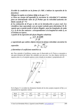 Escribir la condición en la forma β  f (Φ ) e indicar la expresión de la
función f,
Dibujar la región en el plano (β,φ) en la que v*c
e) Para un cuerpo del apartado b) encontrar la velocidad (v*) máxima
para un determinado valor de β. Probar que la velocidad aumenta sin
limite cuando β     1
f) La estimación de R que se dio en la introducción es poco real. Los
científicos han especulado con un mejor método para determinar R. Se
supone que se puede medir el efecto Doppler para las longitudes de onda
λ1 y λ2 de los dos emisores correspondientes a la longitud de onda λo en
el sistema en reposo.
A partir de la expresión del efecto Doppler relativista
                              λ=
                                       (
                                     λo 1 − β cosΦ      )
                                            1 − β2
y suponiendo que ambos objetos tienen la misma velocidad, encontrar la
                                                          2
                                                        αλo
expresión                              β = 1−
                                                     (λ1 + λ2 )2
y determinar el coeficiente numérico α.
a).- Para entender el problema veamos que el observador en la Tierra se encuentra a
una gran distancia del objeto fijo señalado con una cruz. Los dos objetos móviles se
separan entre sí y el conjunto aparece como situado en un plano γ perpendicular a R

                                                        γ



                                       θ1
                                θ2
                                               R




                                           Fig.3.3
                                           3.3

En la figura 3.1 se miden las distancias lineales de los dos cuerpos respecto al fijo y se
encuentran los siguientes valores

    θ1(t)        0,4         0,7              1,0             1,3   1,7         2,0
    θ2(t)        0,2         0,35             0,5             0,7   0,85        1,0




© José Luis Hernández Pérez y Agustín Lozano Pradillo. www.profes.net                 299
 