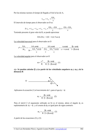 Por las mismas razones el tiempo de llegada a O de la luz de A1

                                                OA 1
                                        t A1O = t A1 +
                                                 c
El intervalo de tiempo para el observador en O es:

                                            OA 1 − OA       OA − OA 1
              ∆ t O = t A1O − t AO = t A1 − t A +     =∆ t−
                                                c              c
Teniendo presente el gran valor de R, se puede aproximar

                                OA-OA1 = AX = AA1*cos φ

La velocidad trasversal para el observador en O

            XA 1         AA1senφ         AA1senφ        vcsenφ     β c senφ
     v* =        =                   =               =           =
            ∆t O          AA1 * cos φ AA1 AA1 * cos φ c − v cos φ 1 − β cos φ
                     ∆t −                −
                              c        v       c

La velocidad angular para el observador en O

                                       v*   β c senφ
                                ω=        =              (1)
                                       R R (1 − β cos φ)

c).- Se pueden calcular β y φ a partir de las velocidades angulares ω1 y ω2 y de la
distancia R



               O                                    φ1
                                                         φ2


Aplicamos la ecuación (1) al movimiento de 1, para el que φ1 = φ

                                         β c senφ
                                ω1 =                   (2)
                                       R (1 − β cos φ)

Para el móvil 2 el argumento utilizado en b) es el mismo, ahora el ángulo φ2 es
suplementario de φ1 = φ , y el coseno de φ2 es igual pero de signo contrario

                                          β c senφ
                                 ω2 =                   (3)
                                        R (1 + β cos φ)

A partir de las ecuaciones (2) y (3)




© José Luis Hernández Pérez y Agustín Lozano Pradillo. www.profes.net           302
 