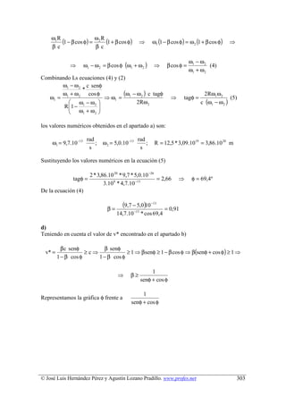 ω1 R
         (1 − β cos φ) = ω2 R (1 + β cos φ)        ⇒       ω1 (1 − β cos φ) = ω 2 (1 + β cos φ)   ⇒
    βc                   βc

                                                                              ω1 − ω 2
              ⇒        ω1 − ω 2 = β cos φ (ω1 + ω 2 )      ⇒      β cos φ =            (4)
                                                                              ω1 + ω 2
Combinando Ls ecuaciones (4) y (2)
        ω1 − ω 2 c senφ
                *
   ω1 =
        ω1 + ω 2 cos φ
                         ⇒ ω1 = 1
                                 (ω − ω 2 ) c tagφ                  ⇒      tagφ =
                                                                                     2Rω1ω 2
                                                                                                  (5)
           ω − ω2                   2 Rω 2                                        c (ω1 − ω 2 )
        R 1 − 1
           ω +ω      
               1    2 


los valores numéricos obtenidos en el apartado a) son:

                        rad                        rad
     ω1 = 9,7.10 −13        ;   ω 2 = 5,0.10 −13       ;    R = 12,5 * 3,09.1019 = 3,86.10 20 m
                         s                          s

Sustituyendo los valores numéricos en la ecuación (5)

                          2 * 3,86.10 20 * 9,7 * 5,0.10 −26
                tagφ =                                      = 2,66      ⇒      φ = 69,4º
                                 3.10 8 * 4,7.10 −13
De la ecuación (4)


                                  β=
                                          (9,7 − 5,0)10 −13      = 0,91
                                       14,7.10 −13 * cos 69,4

d)
Teniendo en cuenta el valor de v* encontrado en el apartado b)

           β c senφ        β senφ
  v* =               ≥c⇒             ≥ 1 ⇒ β senφ ≥ 1 − β cos φ ⇒ β(senφ + cos φ ) ≥ 1 ⇒
         1 − β cos φ     1 − β cos φ

                                                         1
                                       ⇒      β≥
                                                    senφ + cos φ

                                                   1
Representamos la gráfica φ frente a
                                              senφ + cos φ




© José Luis Hernández Pérez y Agustín Lozano Pradillo. www.profes.net                                 303
 