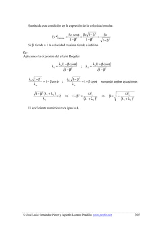 Sustituida esta condición en la expresión de la velocidad resulta:

                                 β c senφ β c 1 − β        βc
                                                     2
                        (v *)máxima    =  =             =
                                  1− β 2
                                              1− β 2
                                                          1 − β2
   Si β tiende a 1 la velocidad máxima tiende a infinito.

f).-
Aplicamos la expresión del efecto Doppler

                               λ o (1 − β cos φ)                       λ o (1 + β cos φ)
                       λ1 =                           ;     λ2 =
                                       1 − β2                                1 − β2

    λ1 1 − β 2                          λ 2 1 − β2
               = 1 − β cos φ       ;               = 1 + β cos φ              sumando ambas ecuaciones
       λo                                   λo

         1 − β 2 (λ 1 + λ 2 )                                   4λ2o                               4λ2o
                              =2       ⇒        1 − β2 =                       ⇒      β = 1−
                λo                                         (λ   + λ2 )
                                                                         2
                                                                                               (λ 1 + λ 2 )2

   El coeficiente numérico α es igual a 4.




© José Luis Hernández Pérez y Agustín Lozano Pradillo. www.profes.net                                          305
 