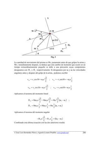 Y




                      Mvf                               C.M
                                30                       .
                                º
                  X               30
                                  º                          α.√3/2

                                                                                   ΠY
                         Mvi                        a.1/2
                                                                         ΠX
                              θ
                                                         Fig. 2

La cantidad de movimiento del prisma es Mvi justamente antes de que golpee la arista y
Mvf inmediatamente después, se deduce que este cambio de momento que ocurre en un
tiempo extraordinariamente pequeño se debe a una percusión cuyas componentes
designamos con Π x y Π y respectivamente. Si designamos por ωi y ωf las velocidades
angulares antes y después del golpe de la arista, podemos escribir

                                             3                                             1
                v iX = v i cos 30 = ωi a             ;       v iY = − v i sen 30 = −ωi a
                                            2                                              2

                                              3                                           1
                 v fX = v f cos 30 = ωf a                ;    v fY = v f sen 30 = ω f a
                                             2                                            2

Aplicamos el teorema del momento lineal


                 Π X = Mω f a
                               3
                                 − Mω i a
                                           3
                                             = Ma
                                                   3
                                                     (ωf − ωi )                      ;
                              2           2       2
                 Π Y = Mω f a + Mωi a = Ma (ω f + ωi )
                             1          1      1
                             2          2      2

Aplicamos el teorema del momento angular


                                     − Π Y a = I(ωf − ωi )
                                  3         1
                             − Π Xa
                                 2          2
Combinado esta última ecuación con las dos anteriores resulta:



© José Luis Hernández Pérez y Agustín Lozano Pradillo. www.profes.net                          286
 