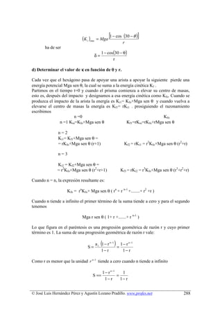 (K i )min   = Mga
                                                      [1 − cos (30 − θ )]
                                                               r
       ha de ser
                                              1 − cos(30 − θ)
                                         δ=
                                                     r

d) Determinar el valor de κ en función de θ y r.

Cada vez que el hexágono pasa de apoyar una arista a apoyar la siguiente pierde una
energía potencial Mga sen θ, la cual se suma a la energía cinética Kf .
Partimos en el tiempo t=0 y cuando el prisma comienza a elevar su centro de masas,
esto es, después del impacto y designamos a esa energía cinética como Kfo. Cuando se
produzca el impacto de la arista la energía es Ki1= Kfo+Mga sen θ y cuando vuelva a
elevarse el centro de masas la energía es Kf1= rKi1 . prosiguiendo el razonamiento
escribimos
                        n =0                                            Kfo
                n =1 Kio=Kfo+Mga sen θ               Kf1=rKio=rKfo+rMga sen θ

               n=2
               Ki1= Kf1+Mga sen θ =
               = rKfo+Mga sen θ (r+1)                           Kf2 = rKi1 = r2Kfo+Mga sen θ (r2+r)

               n=3

              Ki2 = Kf2+Mga sen θ =
              = r2Kfo+Mga sen θ (r2+r+1)                      Kf3 = rKi2 = r3Kfo+Mga sen θ (r3+r2+r)

Cuando n = n, la expresión resultante es:

                    Kfn = rnKfo+ Mga sen θ ( rn + r n-1 +........+ r2 +r )

Cuando n tiende a infinito el primer término de la suma tiende a cero y para el segundo
tenemos

                             Mga r sen θ ( 1+ r +.......+ r n-1 )

Lo que figura en el paréntesis es una progresión geométrica de razón r y cuyo primer
término es 1. La suma de una progresión geométrica de razón r vale:


                                 S=
                                              (           )
                                         a 1 1 − r n −1 1 − r n −1
                                                       =
                                             1− r        1− r

Como r es menor que la unidad r n −1 tiende a cero cuando n tiende a infinito

                                                  1 − r n −1    1
                                    S ==                     =
                                                   1− r        1− r


© José Luis Hernández Pérez y Agustín Lozano Pradillo. www.profes.net                            288
 