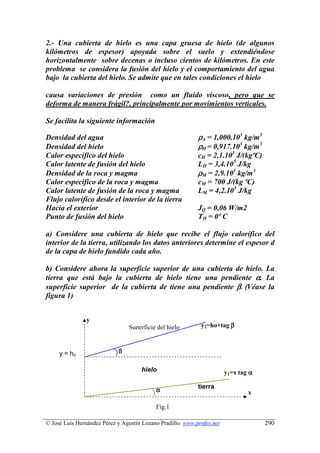 2.- Una cubierta de hielo es una capa gruesa de hielo (de algunos
kilómetros de espesor) apoyada sobre el suelo y extendiéndose
horizontalmente sobre decenas o incluso cientos de kilómetros. En este
problema se considera la fusión del hielo y el comportamiento del agua
bajo la cubierta del hielo. Se admite que en tales condiciones el hielo

causa variaciones de presión como un fluido viscoso, pero que se
deforma de manera frágil?, principalmente por movimientos verticales.

Se facilita la siguiente información

Densidad del agua                                           ρA = 1,000.103 kg/m3
Densidad del hielo                                          ρH = 0,917.103 kg/m3
Calor específico del hielo                                  cH = 2,1.103 J/(kgºC)
Calor latente de fusión del hielo                           LH = 3,4.105 J/kg
Densidad de la roca y magma                                 ρM = 2,9.103 kg/m3
Calor específico de la roca y magma                         cM = 700 J/(kg ºC)
Calor latente de fusión de la roca y magma                  LM = 4,2.105 J/kg
Flujo calorífico desde el interior de la tierra
Hacia el exterior                                           JQ = 0,06 W/m2
Punto de fusión del hielo                                   TH = 0º C

a) Considere una cubierta de hielo que recibe el flujo calorífico del
interior de la tierra, utilizando los datos anteriores determine el espesor d
de la capa de hielo fundido cada año.

b) Considere ahora la superficie superior de una cubierta de hielo. La
tierra que está bajo la cubierta de hielo tiene una pendiente α. La
superficie superior de la cubierta de tiene una pendiente β. (Véase la
figura 1)


                y
                                 Superficie del hielo        y2=ho+tag β



     y = ho                 β

                                      hielo                             y1=x tag α

                                                            tierra
                                           α                                    x

                                           Fig.1

© José Luis Hernández Pérez y Agustín Lozano Pradillo. www.profes.net                290
 