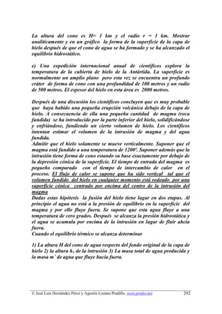 La altura del cono es H= 1 km y el radio r = 1 km. Mostrar
analíticamente y en un gráfico la forma de la superficie de la capa de
hielo después de que el cono de agua se ha formado y se ha alcanzado el
equilibrio hidrostático.

e) Una expedición internacional anual de científicos explora la
temperatura de la cubierta de hielo de la Antártida. La superficie es
normalmente un amplio plano pero esta vez se encuentra un profundo
cráter de forma de cono con una profundidad de 100 metros y un radio
de 500 metros. El espesor del hielo en esta área es 2000 metros.

Después de una discusión los científicos concluyen que es muy probable
que haya habido una pequeña erupción volcánica debajo de la capa de
hielo. A consecuencia de ella una pequeña cantidad de magma (roca
fundida) se ha introducido por la parte inferior del hielo, solidificándose
y enfriándose, fundiendo un cierto volumen de hielo. Los científicos
intentan estimar el volumen de la intrusión de magma y del agua
fundida.
Admitir que el hielo solamente se mueve verticalmente. Suponer que el
magma está fundido a una temperatura de 1200º. Suponer además que la
intrusión tiene forma de cono estando su base exactamente por debajo de
la depresión cónica de la superficie. El tiempo de entrada del magma es
pequeño comparado con el tiempo de intercambio de calor en el
proceso. El flujo de calor se supone que ha sido vertical tal que el
volumen fundido del hielo en cualquier momento está rodeado por una
superficie cónica centrado por encima del centro de la intrusión del
magma
Dadas estas hipótesis la fusión del hielo tiene lugar en dos etapas. Al
principio el agua no está a la presión de equilibrio en la superficie del
magma y por ello fluye fuera. Se supone que esta agua fluye a una
temperatura de cero grados. Después se alcanza la presión hidrostática y
el agua se acumula por encima de la intrusión en lugar de fluir ahcia
fuera.
Cuando el equilibrio térmico se alcanza determinar

1) La altura H del cono de agua respecto del fondo original de la capa de
hielo 2) la altura h1 de la intrusión 3) La masa total de agua producida y
la masa m´ de agua que fluye hacia fuera.




© José Luis Hernández Pérez y Agustín Lozano Pradillo. www.profes.net   292
 