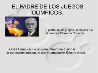 EL PADRE DE LOS JUEGOS
         OLIMPICOS.


                           El padre de los juegos Olímpicos fue
                           el francés Pierre de Cubertin.




La idea Olímpica fue un gran intento de fusionar
la educación intelectual con la educación física y moral.
 