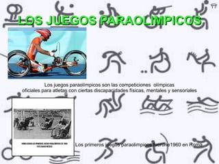 LOS JUEGOS PARAOLIMPICOS




           Los juegos paraolímpicos son las competiciones olímpicas
oficiales para atletas con ciertas discapacidades físicas, mentales y sensoriales




                        Los primeros juegos paraolimpicos fuerone1960 en Roma.
 