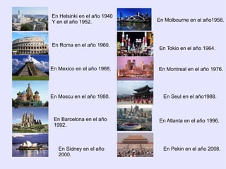 En Helsinki en el año 1940
Y en el año 1952.            En Molbourne en el año1958.



En Roma en el año 1960.
                             En Tokio en el año 1964.



En Mexico en el año 1968.    En Montreal en el año 1976.




En Moscu en el año 1980.       En Seul en el año1988.



 En Barcelona en el año      En Atlanta en el año 1996.
 1992.



   En Sidney en el año         En Pekin en el año 2008.
   2000.
 