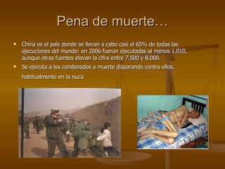 Pena de muerte… China es el país donde se llevan a cabo casi el 65% de todas las ejecuciones del mundo: en 2006 fueron ejecutadas al menos 1.010, aunque otras fuentes elevan la cifra entre 7.500 y 8.000. Se ejecuta a los condenados a muerte disparando contra ellos, habitualmente en la nuca   