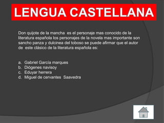 Don quijote de la mancha es el personaje mas conocido de la
literatura española los personajes de la novela mas importante son
sancho panza y dulcinea del toboso se puede afirmar que el autor
de este clásico de la literatura española es:
a. Gabriel García marques
b. Diógenes navisoy
c. Eduyar herrera
d. Miguel de cervantes Saavedra
 