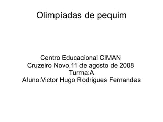 Olimpíadas de pequim Centro Educacional CIMAN  Cruzeiro Novo,11 de agosto de 2008  Turma:A Aluno:Victor Hugo Rodrigues Fernandes 