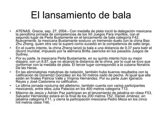 El lansamiento de bala ATENAS, Grecia, sep. 27, 2004.- Con medalla de plata inició la delegación mexicana la penúltima jornada de competencias de los XII Juegos Para impiíllos, con el segundo lugar de Perla Bustamente en el lanzamiento de bala categoría F42. Nuevamente, la mexicana Bustamante sostuvo un tremendo duelo con la china Bao Zhu Zheng, quien otra vez la superó como sucedió en la competencia de salto largo.  En el cuarto intento, la china Zheng lanzó la bala a una distancia de 9.37 para batir el récord mundial, impuesto por la alemana Britta Jaenicke en los pasados Juegos de Sydney.  Por su parte, la mexicana Perla Bustamante, en su quinto intento hizo su mejor disparo, con un 8.87, que no alcanzó la distancia de la china, por lo cual se tuvo que conformar con la medalla de plata. El tercer lugar correspondió a la cubana Noralvis De las Heras.  En las eliminatorias matutinas de natación, también hubo buenos resultados con la calificación de Doramitzi González en los 50 metros nado de pecho. Al igual que ella están en finales Patricia Valle y Virginia Hernández. Por su parte Juan Iganacio Reyes y José Castorena no calificaron.  La última jornada nocturna del atletismo, también cuenta con varios participantes mexicanos, entre ellos Julia Palacios en los 400 metros categoría T13.  Máximo de Jesús y Adrián Paz participan en el lanzamiento de jabalina en clase F53, Salvador Hernández estará en la final de los 200 metros T52. Daniel Jiménez, en jabalina categoría F11, y cierra la participación mexicana Pedro Meza en los cinco mil metros clase T46.  